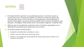 Archivo
 El módulo Archivo permite a los profesores proveer un Archivo como un
recurso del curso. Cuando sea posible, el archivo se mostrará dentro del
interface del curso; si no es el caso, se le preguntará a los estudiantes si
quieren descargarlo. El recurso Archivo puede incluir archivos de soporte, por
ejemplo, una página HTML puede tener incrustadas imágenes u objetos Flash.
 Observe que los estudiantes necesitan tener el software apropiado en sus
odenadores personales para poder abrir los archivos.
 Un Archivo puede utilizarse para
 Compartir presentaciones utilizadas en clase
 Incluire una mini-web como recurso del curso
 Proveer a los estudiantes de borradores de archivos para que los editen y los
envíen en sus tareas
 