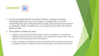 Carpeta
 El recurso Carpeta permite al profesor mostrar un grupo de archivos
relacionados dentro de una única carpeta. Se puede subir un archivo
comprimido (zip) que se descomprimirá (unzip) posteriormente para mostrar
su contenido, o bien, se puede crear una carpeta vacía y subir los archivos
dentro de ella.
 Una carpeta se puede usar para:
 Agrupar una serie de documentos sobre un tema, por ejemplo, un conjunto de
exámenes de otros años en formato pdf, o una colección de archivos para crear un
proyecto concreto por parte de los estudiantes.
 Crear un espacio de subida de archivos compartido entre los profesores del curso
(se debería ocultar la carpeta a los alumnos para que lo vean solo los profesores)
 