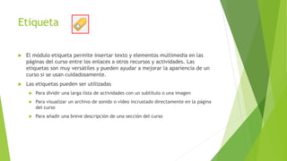 Etiqueta
 El módulo etiqueta permite insertar texto y elementos multimedia en las
páginas del curso entre los enlaces a otros recursos y actividades. Las
etiquetas son muy versátiles y pueden ayudar a mejorar la apariencia de un
curso si se usan cuidadosamente.
 Las etiquetas pueden ser utilizadas
 Para dividir una larga lista de actividades con un subtítulo o una imagen
 Para visualizar un archivo de sonido o vídeo incrustado directamente en la página
del curso
 Para añadir una breve descripción de una sección del curso
 