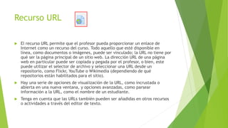 Recurso URL
 El recurso URL permite que el profesor pueda proporcionar un enlace de
Internet como un recurso del curso. Todo aquello que esté disponible en
línea, como documentos o imágenes, puede ser vinculado; la URL no tiene por
qué ser la página principal de un sitio web. La dirección URL de una página
web en particular puede ser copiada y pegada por el profesor, o bien, este
puede utilizar el selector de archivo y seleccionar una URL desde un
repositorio, como Flickr, YouTube o Wikimedia (dependiendo de qué
repositorios están habilitados para el sitio).
 Hay una serie de opciones de visualización de la URL, como incrustada o
abierta en una nueva ventana, y opciones avanzadas, como parsear
información a la URL, como el nombre de un estudiante.
 Tenga en cuenta que las URLs también pueden ser añadidas en otros recursos
o actividades a través del editor de texto.
 