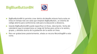 BigBlueButtonBN
 BigBlueButtonBN le permite crear dentro de Moodle enlaces hacia aulas en
línea en tiempo real con salas que emplean BigBlueButton, un sistema de
código abierto para conferencias web para la educación a distancia.
 Usando BigBlueButtonBN puede especificar el título, descripción, fecha del
calendario (que le proporciona un rango de fechas para unirse a la sesión),
grupos, y detalles acerca de la grabación de la sesión en línea.
 Para ver grabaciones posteriormente, añada un recurso RecordingsBN a este
curso.
 