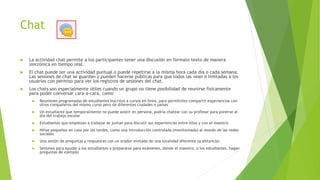 Chat
 La actividad chat permite a los participantes tener una discusión en formato texto de manera
sincrónica en tiempo real.
 El chat puede ser una actividad puntual o puede repetirse a la misma hora cada día o cada semana.
Las sesiones de chat se guardan y pueden hacerse públicas para que todos las vean o limitadas a los
usuarios con permiso para ver los registros de sesiones del chat.
 Los chats son especialmente útiles cuando un grupo no tiene posibilidad de reunirse físicamente
para poder conversar cara-a-cara, como
 Reuniones programadas de estudiantes inscritos a cursos en línea, para permitirles compartir experiencias con
otros compañeros del mismo curso pero de diferentes ciudades o países
 Un estudiante que temporalmente no puede asistir en persona, podría chatear con su profesor para ponerse al
día del trabajo escolar
 Estudiantes que empiezan a trabajar se juntan para discutir sus experiencias entre ellos y con el maestro
 Niños pequeños en casa por las tardes, como una introducción controlada (monitoreada) al mundo de las redes
sociales
 Una sesión de preguntas y respuestas con un orador invitado de una localidad diferente (a distancia)
 Sesiones para ayudar a los estudiantes a prepararse para exámenes, donde el maestro, o los estudiantes, hagan
preguntas de ejemplo
 