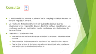 Consulta
 El módulo Consulta permite al profesor hacer una pregunta especificando las
posibles respuestas posibles.
 Los resultados de la elección puede ser publicados después que los
estudiantes hayan respondido, después de cierta fecha, o no publicarse. Los
resultados pueden ser publicados, con los nombres de los estudiantes o de
forma anónima.
 Una Consulta puede utilizarse
 Para realizar una encuesta rápida que estimule a los alunmos a reflexionar sobre
un tema
 Para comprobar rápidamente que los estudiantes han entendido algo concreto
 Para facilitar la toma de decisiones, por ejemplo permitiendo a los estudiantes
votar algún aspecto relacionado con el curso.
 