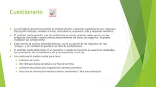 Cuestionario
 La actividad Cuestionario permite al profesor diseñar y plantear cuestionarios con preguntas
tipo opción múltiple, verdadero/falso, coincidencia, respuesta corta y respuesta numérica
 El profesor puede permitir que el cuestionario se intente resolver varias veces, con las
preguntas ordenadas o seleccionadas aleatoriamente del banco de preguntas. Se puede
establecer un tiempo límite.
 Cada intento se califica automáticamente, con la excepción de las preguntas de tipo
"ensayo", y el resultado se guarda en el libro de calificaciones.
 El profesor puede determinar si se muestran y cuándo se muestran al usuario los resultados,
los comentarios de retroalimentación y las respuestas correctas.
 Los cuestionario pueden usarse para hacer
 Exámenes del curso
 Mini Test para tareas de lectura o al final de un tema
 Exámenes de práctica con preguntas de exámenes anteriores
 Para ofrecer información inmediata sobre el rendimiento * Para auto-evaluación
 