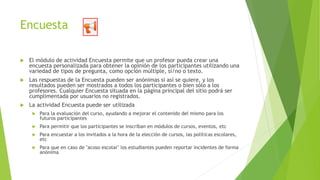 Encuesta
 El módulo de actividad Encuesta permite que un profesor pueda crear una
encuesta personalizada para obtener la opinión de los participantes utilizando una
variedad de tipos de pregunta, como opción múltiple, sí/no o texto.
 Las respuestas de la Encuesta pueden ser anónimas si así se quiere, y los
resultados pueden ser mostrados a todos los participantes o bien sólo a los
profesores. Cualquier Encuesta situada en la página principal del sitio podrá ser
cumplimentada por usuarios no registrados.
 La actividad Encuesta puede ser utilizada
 Para la evaluación del curso, ayudando a mejorar el contenido del mismo para los
futuros participantes
 Para permitir que los participantes se inscriban en módulos de cursos, eventos, etc
 Para encuestar a los invitados a la hora de la elección de cursos, las políticas escolares,
etc
 Para que en caso de "acoso escolar" los estudiantes pueden reportar incidentes de forma
anónima
 