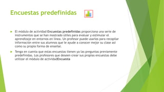Encuestas predefinidas
 El módulo de actividad Encuestas predefinidas proporciona una serie de
instrumentos que se han mostrado útiles para evaluar y estimular el
aprendizaje en entornos en línea. Un profesor puede usarlos para recopilar
información entre sus alumnos que le ayude a conocer mejor su clase así
como su propia forma de enseñar.
 Tenga en cuenta que estas encuestas tienen ya las preguntas previamente
predefinidas. Los profesores que deseen crear sus propias encuestas debe
utilizar el módulo de actividadEncuesta
 