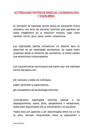 ACTIVIDADES MOTRICES BÁSICAS. COORDINACIÓN
                           Y EQUILIBRIO.



El concepto de habilidad motriz básica en Educación Física
considera una serie de acciones motrices que aparecen de
modo filogenético en la evolución humana, tales como
marchar, correr, girar, saltar, lanzar, recepcionar.



Las habilidades básicas encuentran un soporte para su
desarrollo en las habilidades perceptivas, las cuales están
presentes desde el momento del nacimiento, al mismo tiempo
que evolucionan conjuntamente.



Las características particulares que hacen que una habilidad
motriz sea básica son:



Ser comunes a todos los individuos.

Haber permitido la supervivencia.

Ser fundamento de aprendizajes motrices.



Consideramos         habilidades   motrices     básicas    a       los
desplazamientos, saltos, giros, lanzamientos y recepciones,
todos ellos relacionados con la coordinación y el equilibrio.

Todos ellos son aspectos a ser desarrollados entre los 6 y los
12   años,      período   comprendido   entre   la   adquisición     y


Karen Montoya
 