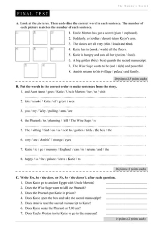 The Mummy’s Secret


FINAL TEST

A. Look at the pictures. Then underline the correct word in each sentence. The number of
   each picture matches the number of each sentence.
1            2            3            1. Uncle Merton has got a secret (plate / cupboard).
                                       2. Suddenly, a (soldier / desert) takes Katie’s arm.
                                       3. The slaves are all very (thin / loud) and tired.
4            5            6            4. Katie has to (work / wash) all the floors.
                                       5. Katie is hungry and eats all her (potion / food).
                                       6. A big golden (bird / box) guards the sacred manuscript.
       7           8                   7. The Wise Sage wants to be (sad / rich) and powerful.
                                       8. Amiris returns to his (village / palace) and family.

                                                                              20 points (2.5 points each)

B. Put the words in the correct order to make sentences from the story.
    1. and Aunt Anne / goes / Katie / Uncle Merton / her / to / visit
       …………………………………………………………………………….………………… .
    2. lots / smoke / Katie / of / green / sees
       …………………………………………………………………………….………………… .
    3. you / my / Why / pulling / arm / are
       …………………………………………………………………………….………………… .
    4. the Pharaoh / to / planning / kill / The Wise Sage / is
       …………………………………………………………………………….………………… .
    5. The / sitting / bird / on / is / next to / golden / table / the box / the
       …………………………………………………………………………….………………… .
    6. very / are / Amiris’ / strange / eyes
       …………………………………………………………………………….………………… .
    7. Katie / to / go / mummy / England / can / to / return / and / the
       …………………………………………………………………………….………………… .
    8. happy / is / the / palace / leave / Katie / to
       …………………………………………………………………………….………………… .
                                                                               16 points (2 points each)

C. Write Yes, he / she does. or No, he / she doesn’t. after each question.
    1. Does Katie go to ancient Egypt with Uncle Merton?            ..................................................
    2. Does the Wise Sage want to kill the Pharaoh?                 ..................................................
    3. Does the Pharaoh put Katie in prison?                        ..................................................
    4. Does Katie open the box and take the sacred manuscript?      ..................................................
    5. Does Amiris read the sacred manuscript to Katie?             ..................................................
    6. Does Katie wake the Pharaoh at 7.00 am?                      ..................................................
    7. Does Uncle Merton invite Katie to go to the museum?          ..................................................
                                                                               14 points (2 points each)
 