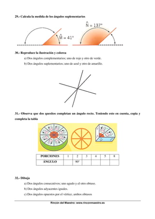 29.- Calcula la medida de los ángulos suplementarios

30.- Reproduce la ilustración y colorea
a) Dos ángulos complementarios; uno de rojo y otro de verde.
b) Dos ángulos suplementarios; uno de azul y otro de amarillo.

31.- Observa que dos quesitos completan un ángulo recto. Teniendo esto en cuenta, copia y
completa la tabla

PORCIONES

1

ÁNGULO

2

3

4

5

90º

32.- Dibuja
a) Dos ángulos consecutivos; uno agudo y el otro obtuso.
b) Dos ángulos adyacentes iguales.
c) Dos ángulos opuestos por el vértice, ambos obtusos
Rincón del Maestro: www.rinconmaestro.es

8

 