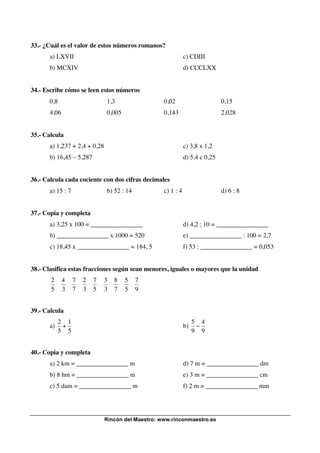 33.- ¿Cuál es el valor de estos números romanos?
a) LXVII

c) CDIII

b) MCXIV

d) CCCLXX

34.- Escribe cómo se leen estos números
0,8

1,3

0,02

0,15

4,06

0,005

0,143

2,028

35.- Calcula
a) 1,237 + 2,4 + 0,28

c) 3,8 x 1,2

b) 16,45 – 5,287

d) 5,4 c 0,25

36.- Calcula cada cociente con dos cifras decimales
a) 15 : 7

b) 52 : 14

c) 1 : 4

d) 6 : 8

37.- Copia y completa
a) 3,25 x 100 = ________________

d) 4,2 : 10 = ________________

b) ________________ x 1000 = 520

e) ________________ : 100 = 2,7

c) 18,45 x ________________ = 184, 5

f) 53 : ________________ = 0,053

38.- Clasifica estas fracciones según sean menores, iguales o mayores que la unidad

2
5

4
3

7
7

2
3

7
5

3
3

8
7

5
5

7
9

39.- Calcula
! ! ! ! ! ! ! ! !
2 1
a) +
5 5
40.- Copia y completa
!
a) 2 km = ________________ m

b)

!

5 4
"
9 9

d) 7 m = ________________ dm

b) 8 hm = ________________ m

e) 3 m = ________________ cm

c) 5 dam = ________________ m

f) 2 m = ________________ mm

Rincón del Maestro: www.rinconmaestro.es

 