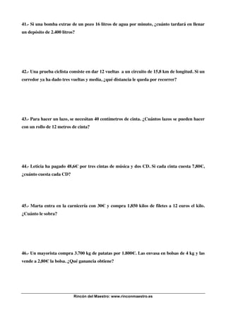 41.- Si una bomba extrae de un pozo 16 litros de agua por minuto, ¿cuánto tardará en llenar
un depósito de 2.400 litros?

42.- Una prueba ciclista consiste en dar 12 vueltas a un circuito de 15,8 km de longitud. Si un
corredor ya ha dado tres vueltas y media, ¿qué distancia le queda por recorrer?

43.- Para hacer un lazo, se necesitan 40 centímetros de cinta. ¿Cuántos lazos se pueden hacer
con un rollo de 12 metros de cinta?

44.- Leticia ha pagado 48,6€ por tres cintas de música y dos CD. Si cada cinta cuesta 7,80€,
¿cuánto cuesta cada CD?

45.- Marta entra en la carnicería con 30€ y compra 1,850 kilos de filetes a 12 euros el kilo.
¿Cuánto le sobra?

46.- Un mayorista compra 3.700 kg de patatas por 1.800€. Las envasa en bolsas de 4 kg y las
vende a 2,80€ la bolsa. ¿Qué ganancia obtiene?

Rincón del Maestro: www.rinconmaestro.es

 