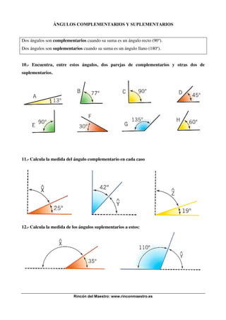 ÁNGULOS COMPLEMENTARIOS Y SUPLEMENTARIOS

Dos ángulos son complementarios cuando su suma es un ángulo recto (90º).
Dos ángulos son suplementarios cuando su suma es un ángulo llano (180º).

10.- Encuentra, entre estos ángulos, dos parejas de complementarios y otras dos de
suplementarios.

11.- Calcula la medida del ángulo complementario en cada caso

12.- Calcula la medida de los ángulos suplementarios a estos:

Rincón del Maestro: www.rinconmaestro.es

 