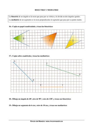 BISECTRIZ Y MEDIATRIZ

La bisectriz de un ángulo es la recta que pasa por su vértice y lo divide en dos ángulos iguales.
La mediatriz de un segmento es la recta perpendicular al segmento que pasa por su punto medio.

16.- Copia en papel cuadriculado y traza las bisectrices

17.- Copia sobre cuadrícula y traza las mediatrices

18.- Dibuja un ángulo de 40º, otro de 90º y otro de 130º, y traza sus bisectrices
19.- Dibuja un segmento de 6 cm y otro de 10 cm, y traza sus mediatrices

Rincón del Maestro: www.rinconmaestro.es

 