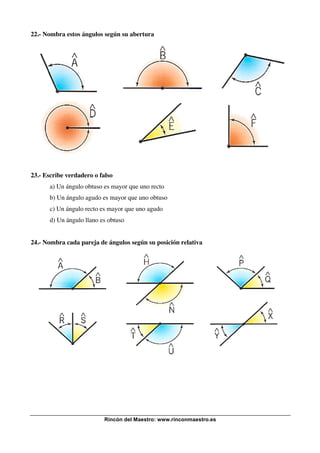 22.- Nombra estos ángulos según su abertura

23.- Escribe verdadero o falso
a) Un ángulo obtuso es mayor que uno recto
b) Un ángulo agudo es mayor que uno obtuso
c) Un ángulo recto es mayor que uno agudo
d) Un ángulo llano es obtuso
24.- Nombra cada pareja de ángulos según su posición relativa

Rincón del Maestro: www.rinconmaestro.es

 