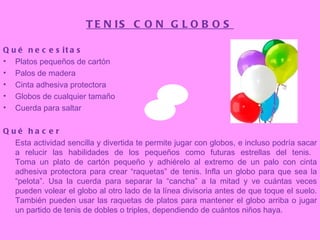 TENIS CON GLOBOS Qué necesitas Platos pequeños de cartón  Palos de madera  Cinta adhesiva protectora  Globos de cualquier tamaño  Cuerda para saltar  Qué hacer Esta actividad sencilla y divertida te permite jugar con globos, e incluso podría sacar a relucir las habilidades de los pequeños como futuras estrellas del tenis.  Toma un plato de cartón pequeño y adhiérelo al extremo de un palo con cinta adhesiva protectora para crear “raquetas” de tenis. Infla un globo para que sea la “pelota”. Usa la cuerda para separar la “cancha” a la mitad y ve cuántas veces pueden volear el globo al otro lado de la línea divisoria antes de que toque el suelo. También pueden usar las raquetas de platos para mantener el globo arriba o jugar un partido de tenis de dobles o triples, dependiendo de cuántos niños haya.   