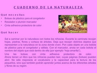 CUADERNO DE LA NATURALEZA Qué necesitas Bolsas de plástico para el congelador  Rotulador o plumón marcador  Cinta adhesiva protectora de color  Qué hacer Sal a caminar por la naturaleza con todos los niños/as. Durante la caminata recojan hojas, piedras, flores y corteza de árboles. Deja que recojan distintos objetos que representen a la naturaleza en la zona donde viven. Pon cada objeto en una bolsita de plástico para el congelador y séllala. Con el marcador, anota en cada bolsita el nombre del objeto que está dentro de ella (por ejemplo “hoja amarilla”).  Une las bolsas con cinta adhesiva protectora de color.  Ahora tienen un libro que los niños/as pueden leer, cuyas páginas (bolsas) pueden abrir. No sólo mejorarás el vocabulario y la capacidad para la lectura de los pequeños, sino que también podrán aprender juntos acerca de los diferentes árboles y flores de su región.  