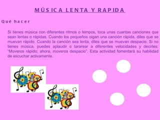 MÚSICA LENTA Y RAPIDA Qué hacer Si tienes música con diferentes ritmos o tempos, toca unas cuantas canciones que sean lentas o rápidas. Cuando los pequeños oigan una canción rápida, diles que se muevan rápido. Cuando la canción sea lenta, diles que se muevan despacio. Si no tienes música, puedes aplaudir o tararear a diferentes velocidades y decirles: “Moveros rápido; ahora, moveros despacio”. Esta actividad fomentará su habilidad de escuchar activamente. 