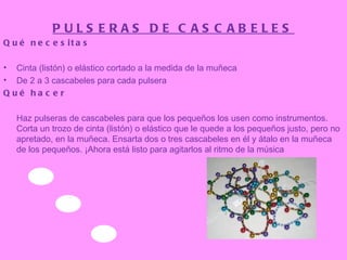 PULSERAS DE CASCABELES Qué necesitas Cinta (listón) o elástico cortado a la medida de la muñeca  De 2 a 3 cascabeles para cada pulsera  Qué hacer Haz pulseras de cascabeles para que los pequeños los usen como instrumentos.  Corta un trozo de cinta (listón) o elástico que le quede a los pequeños justo, pero no apretado, en la muñeca. Ensarta dos o tres cascabeles en él y átalo en la muñeca de los pequeños. ¡Ahora está listo para agitarlos al ritmo de la música 