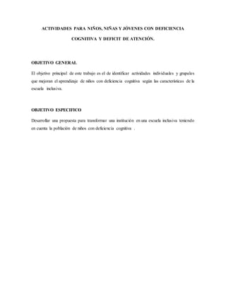 ACTIVIDADES PARA NIÑOS, NIÑAS Y JÓVENES CON DEFICIENCIA
COGNITIVA Y DEFICIT DE ATENCIÓN.
OBJETIVO GENERAL
El objetivo principal de este trabajo es el de identificar actividades individuales y grupales
que mejoran el aprendizaje de niños con deficiencia cognitiva según las características de la
escuela inclusiva.
OBJETIVO ESPECIFICO
Desarrollar una propuesta para transformar una institución en una escuela inclusiva teniendo
en cuenta la población de niños con deficiencia cognitiva .
 