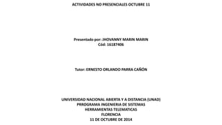 ACTIVIDADES NO PRESENCIALES OCTUBRE 11 
Presentado por: JHOVANNY MARIN MARIN 
Cód: 16187406 
Tutor: ERNESTO ORLANDO PARRA CAÑÓN 
UNIVERSIDAD NACIONAL ABIERTA Y A DISTANCIA (UNAD) 
PRROGRAMA INGENIERIA DE SISTEMAS 
HERRAMIENTAS TELEMATICAS 
FLORENCIA 
11 DE OCTUBRE DE 2014 
 