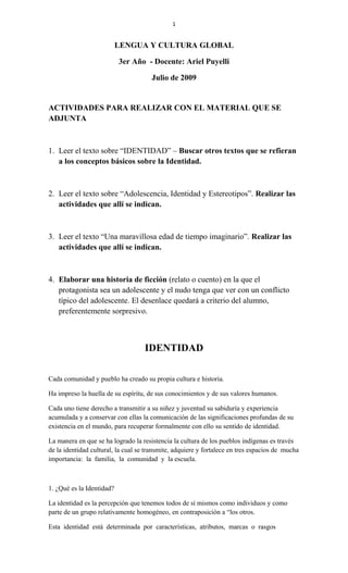 1
LENGUA Y CULTURA GLOBAL
3er Año - Docente: Ariel Puyelli
Julio de 2009
ACTIVIDADES PARA REALIZAR CON EL MATERIAL QUE SE
ADJUNTA
1. Leer el texto sobre “IDENTIDAD” – Buscar otros textos que se refieran
a los conceptos básicos sobre la Identidad.
2. Leer el texto sobre “Adolescencia, Identidad y Estereotipos”. Realizar las
actividades que allí se indican.
3. Leer el texto “Una maravillosa edad de tiempo imaginario”. Realizar las
actividades que allí se indican.
4. Elaborar una historia de ficción (relato o cuento) en la que el
protagonista sea un adolescente y el nudo tenga que ver con un conflicto
típico del adolescente. El desenlace quedará a criterio del alumno,
preferentemente sorpresivo.
IDENTIDAD
Cada comunidad y pueblo ha creado su propia cultura e historia.
Ha impreso la huella de su espíritu, de sus conocimientos y de sus valores humanos.
Cada uno tiene derecho a transmitir a su niñez y juventud su sabiduría y experiencia
acumulada y a conservar con ellas la comunicación de las significaciones profundas de su
existencia en el mundo, para recuperar formalmente con ello su sentido de identidad.
La manera en que se ha logrado la resistencia la cultura de los pueblos indígenas es través
de la identidad cultural, la cual se transmite, adquiere y fortalece en tres espacios de mucha
importancia: la familia, la comunidad y la escuela.
1. ¿Qué es la Identidad?
La identidad es la percepción que tenemos todos de sí mismos como individuos y como
parte de un grupo relativamente homogéneo, en contraposición a “los otros.
Esta identidad está determinada por características, atributos, marcas o rasgos
 