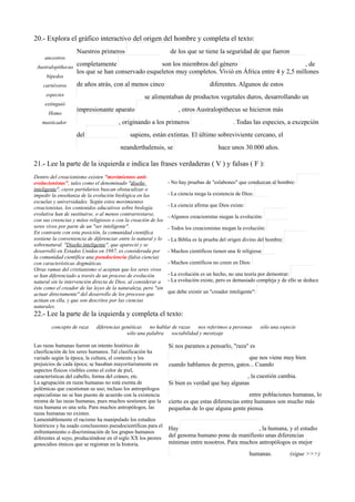 20.- Explora el gráfico interactivo del origen del hombre y completa el texto:
ancestros
Australopithecus
bípedos
carnívoros
especies
extinguió
Homo
masticador
Nuestros primeros de los que se tiene la seguridad de que fueron
completamente son los miembros del género , de
los que se han conservado esqueletos muy completos. Vivió en África entre 4 y 2,5 millones
de años atrás, con al menos cinco diferentes. Algunos de estos
se alimentaban de productos vegetales duros, desarrollando un
impresionante aparato , otros Australopithecus se hicieron más
, originando a los primeros . Todas las especies, a excepción
del sapiens, están extintas. El último sobreviviente cercano, el
neanderthalensis, se hace unos 30.000 años.
21.- Lee la parte de la izquierda e indica las frases verdaderas ( V ) y falsas ( F ):
Dentro del creacionismo existen "movimientos anti-
evolucionistas", tales como el denominado "diseño
inteligente", cuyos partidarios buscan obstaculizar o
impedir la enseñanza de la evolución biológica en las
escuelas y universidades. Según estos movimientos
creacionistas, los contenidos educativos sobre biología
evolutiva han de sustituirse, o al menos contrarrestarse,
con sus creencias y mitos religiosos o con la creación de los
seres vivos por parte de un "ser inteligente".
En contraste con esta posición, la comunidad científica
sostiene la conveniencia de diferenciar entre lo natural y lo
sobrenatural. "Diseño inteligente", que apareció y se
desarrolló en Estados Unidos en 1987, es considerada por
la comunidad científica una pseudociencia (falsa ciencia)
con características dogmáticas.
Otras ramas del cristianismo sí aceptan que los seres vivos
se han diferenciado a través de un proceso de evolución
natural sin la intervención directa de Dios, al considerar a
éste como el creador de las leyes de la naturaleza, pero "sin
actuar directamente" del desarrollo de los procesos que
actúan en ella, y que son descritos por las ciencias
naturales.
- No hay pruebas de "eslabones" que conduzcan al hombre:
- La ciencia niega la existencia de Dios:
- La ciencia afirma que Dios existe:
- Algunos creacionistas niegan la evolución:
- Todos los creacionistas niegan la evolución:
- La Biblia es la prueba del origen divino del hombre:
- Muchos científicos tienen una fe religiosa:
- Muchos científicos no creen en Dios:
- La evolución es un hecho, no una teoría por demostrar:
- La evolución existe, pero es demasiado compleja y de ello se deduce
que debe existir un "creador inteligente":
22.- Lee la parte de la izquierda y completa el texto:
concepto de raza diferencias genéticas no hablar de razas nos referimos a personas sólo una especie
sólo una palabra sociabilidad y mestizaje
Las razas humanas fueron un intento histórico de
clasificación de los seres humanos. Tal clasificación ha
variado según la época, la cultura, el contexto y los
prejuicios de cada época; se basaban mayoritariamente en
aspectos físicos visibles como el color de piel,
características del cabello, forma del cráneo, etc.
La agrupación en razas humanas no está exenta de
polémicas que cuestionan su uso; incluso los antropólogos
especialistas no se han puesto de acuerdo con la existencia
misma de las razas humanas, pues muchos sostienen que la
raza humana es una sola. Para muchos antropólogos, las
razas humanas no existen.
Lamentablemente el racismo ha manipulado los estudios
históricos y ha usado conclusiones pseudocientíficas para el
enfrentamiento o discriminación de los grupos humanos
diferentes al suyo, produciéndose en el siglo XX los peores
genocidios étnicos que se registran en la historia.
Si nos paramos a pensarlo, "raza" es
que nos viene muy bien
cuando hablamos de perros, gatos... Cuando
, la cuestión cambia.
Si bien es verdad que hay algunas
entre poblaciones humanas, lo
cierto es que estas diferencias entre humanos son mucho más
pequeñas de lo que alguna gente piensa.
Hay , la humana, y el estudio
del genoma humano pone de manifiesto unas diferencias
mínimas entre nosotros. Para muchos antropólogos es mejor
humanas. (sigue >>>)
 