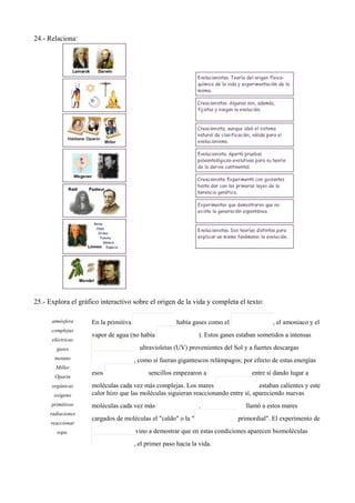 24.- Relaciona:
25.- Explora el gráfico interactivo sobre el origen de la vida y completa el texto:
atmósfera
complejas
eléctricas
gases
metano
Miller
Oparin
orgánicas
oxígeno
primitivos
radiaciones
reaccionar
sopa
En la primitiva había gases como el , el amoniaco y el
vapor de agua (no había ). Estos gases estaban sometidos a intensas
ultravioletas (UV) provenientes del Sol y a fuertes descargas
, como si fueran gigantescos relámpagos; por efecto de estas energías
esos sencillos empezaron a entre sí dando lugar a
moléculas cada vez más complejas. Los mares estaban calientes y este
calor hizo que las moléculas siguieran reaccionando entre sí, apareciendo nuevas
moléculas cada vez más . llamó a estos mares
cargados de moléculas el "caldo" o la " primordial". El experimento de
vino a demostrar que en estas condiciones aparecen biomoléculas
, el primer paso hacia la vida.
 