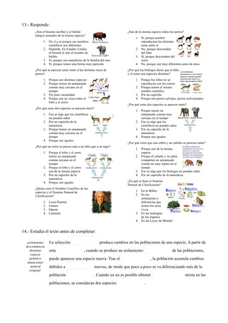 13.- Responde:
¿Son el bisonte (arriba) y el búfalo
(abajo) animales de la misma especie?
1. No. Lo sé porque sus nombres
científicos son diferentes
2. Depende. En Estados Unidos
al bisonte le dan el nombre de
búfalo
3. Sí, porque son mamíferos de la familia del toro
4. Sí, porque tienen una forma muy parecida
¿Por qué se parecen tanto entre sí las distintas razas de
perros?
1. Porque son distintas especies
2. Porque tienen un antepasado
común muy cercano en el
tiempo
3. Por pura casualidad
4. Porque son un cruce entre el
lobo y el zorro
¿Por qué estas dos especies se parecen tanto?
1. Eso es algo que los científicos
no pueden saber
2. Por un capricho de la
naturaleza
3. Porque tienen un antepasado
común muy cercano en el
tiempo
4. Porque son iguales
¿Por qué un zorro se parece más a un lobo que a un tigre?
1. Porque el lobo y el zorro
tienen un antepasado
común cercano en el
tiempo
2. Porque el lobo y el zorro
son de la misma especie
3. Por un capricho de la
naturaleza
4. Porque son iguales
¿Quién creó el Nombre Científico de las
especies y el Sistema Natural de
Clasificación?
1. Louis Pasteur
2. Linneo
3. Oparin
4. Lamarck
¿Son de la misma especie todos los perros?
1. Sí, porque pueden
reproducirse las distintas
razas entre sí
2. No, porque descienden
del lobo
3. Sí, porque descienden del
zorro
4. No, porque son muy diferentes unos de otros
¿Por qué los biólogos dicen que el lobo
y el zorro son especies distintas?
1. Porque los lobos no se
reproducen con los zorros
2. Porque tienen el mismo
nombre científico
3. Por un capricho
4. Porque son perros salvajes, perros asilvestrados
¿Por qué estas dos especies se parecen tanto?
1. Porque tienen un
antepasado común muy
cercano en el tiempo
2. Eso es algo que los
científicos no pueden saber
3. Por un capricho de la
naturaleza
4. Porque son iguales
¿Por qué crees que una cebra y un caballo se parecen tanto?
1. Porque son de la misma
especie
2. Porque el caballo y la cebra
comparten un antepasado
común no muy lejano en el
tiempo
3. Eso es algo que los biólogos no pueden saber
4. Por un capricho de la naturaleza
¿En qué se basa el Sistema
Natural de Clasificación?
1. En la Biblia
2. En las
semejanzas y
diferencias que
tienen los seres
vivos
3. En las analogías
de los órganos
4. En las Leyes de Mendel
14.- Estudia el texto antes de completar:
aislamiento
descendencia
distintas
especie
genético
mutaciones
natural
original
La selección produce cambios en las poblaciones de una especie. A partir de
esta , cuando se produce un aislamiento de las poblaciones,
puede aparecer una especie nueva. Tras el , la población acumula cambios
debidos a nuevas, de modo que poco a poco se va diferenciando más de la
población . Cuando ya no es posible obtener mixta en las
poblaciones, se consideran dos especies .
 