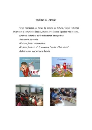 SEMANA DA LEITURA



      Foram realizadas, ao longo da semana da leitura, vários trabalhos

envolvendo a comunidade escolar, alunos, professores e pessoal não docente.

      Durante a semana as actividades foram as seguintes:

      ● Decoração da escola

      ● Elaboração do conto redondo

      ● Exploração da obra “ O homem de Papelão e “Estrelinha”.

      ● Palestra com o autor Nuno Castelo.
 