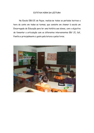 ESTÁ NA HORA DA LEITURA



      Na Escola EB1/JI de Paços, realiza-se todos os períodos lectivos a

hora do conto em todas as turmas, que consiste em chamar à escola um

Encarregado de Educação para ler uma história aos alunos, com o objectivo

de fomentar a articulação com os diferentes intervenientes EB/ JI, Caf,

Família e principalmente o gosto pela leitura e pelos livros.
 