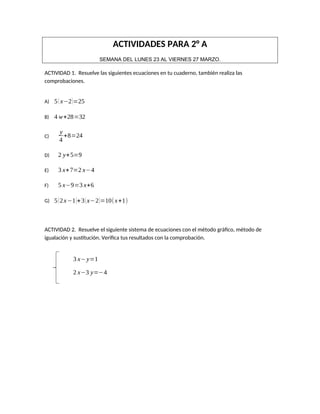 ACTIVIDADES PARA 2° A
SEMANA DEL LUNES 23 AL VIERNES 27 MARZO.
ACTIVIDAD 1. Resuelve las siguientes ecuaciones en tu cuaderno, también realiza las
comprobaciones.
A) 5(x−2)=25
B) 4 w+28=32
C)
y
4
+8=24
D) 2 y+5=9
E) 3 x+7=2 x−4
F) 5 x−9=3 x+6
G) 5(2x−1)+3(x−2)=10(x+1)
ACTIVIDAD 2. Resuelve el siguiente sistema de ecuaciones con el método gráfico, método de
igualación y sustitución. Verifica tus resultados con la comprobación.
3 x−y=1
2 x−3 y=−4
 