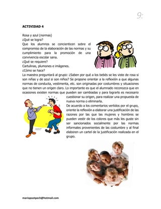 9: 
mariopootpech@hotmail.com 
ACTIVIDAD 4 
Rosa y azul (normas) 
¿Qué se logra? 
Que los alumnos se concienticen sobre el compromiso de la elaboración de las normas y su cumplimiento para la promoción de una convivencia escolar sana. 
¿Qué se requiere? 
Cartulinas, plumones e imágenes. 
¿Cómo se hace? 
La maestra preguntará al grupo: ¿Saben por qué a los bebés se les viste de rosa si son niñas y de azul si son niños? Se propone orientar a la reflexión a que algunas normas de conducta, vestimenta, etc. son originadas por costumbres y situaciones que no tienen un origen claro. Lo importante es que el alumnado reconozca que en ocasiones existen normas que pueden ser cambiadas y para lograrlo es necesario cuestionar su origen, para realizar una propuesta de nueva norma o eliminarla. 
De acuerdo a los comentarios vertidos por el grupo, oriente la reflexión a elaborar una justificación de las razones por las que las mujeres y hombres se pueden vestir de los colores que más les guste sin ser sancionados socialmente por las normas informales provenientes de las costumbre y al final elaboren un cartel de la justificación realizada en el grupo. 
 