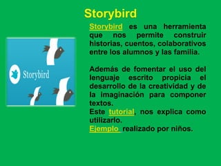 Storybird
Storybird es una herramienta
que nos permite construir
historias, cuentos, colaborativos
entre los alumnos y las familia.

Además de fomentar el uso del
lenguaje escrito propicia el
desarrollo de la creatividad y de
la imaginación para componer
textos.
Este tutorial, nos explica como
utilizarlo.
Ejemplo realizado por niños.
 