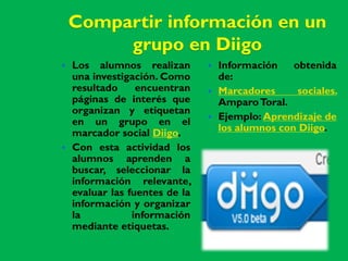 Compartir información en un
         grupo en Diigo
   Los alumnos realizan           Información    obtenida
    una investigación. Como         de:
    resultado     encuentran       Marcadores      sociales.
    páginas de interés que          Amparo Toral.
    organizan y etiquetan
    en un grupo en el              Ejemplo: Aprendizaje de
    marcador social Diigo.          los alumnos con Diigo.
   Con esta actividad los
    alumnos aprenden a
    buscar, seleccionar la
    información relevante,
    evaluar las fuentes de la
    información y organizar
    la           información
    mediante etiquetas.
 