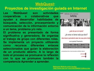 WebQuest:
 Proyectos de investigación guiada en Internet
Las     WebQuest      son     actividades
cooperativas    o   colaborativas     que
ayudan a desarrollar habilidades de
búsqueda, selección, procesamiento y
comunicación de la información entorno
a un tema, problema y/o reto.
El problema es presentado de forma
significativa y generadora. Se organiza
el trabajo de grupo con diferentes roles.
Se implementa un proyecto utilizando
como recursos diferentes enlaces
seleccionados que guían la elaboración
de un producto abierto. A lo largo de
todo el proceso se promueve la reflexión
con lo que se promueve también la
competencia Aprender a aprender.
                                    Webquest Maltrato entre iguales
                                    :http://www.xtec.es/~cescude/Z9WQ01%20Inici.htm
 