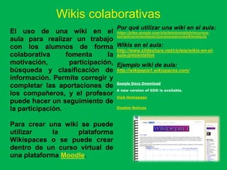 Wikis colaborativas
                                           Por qué utilizar una wiki en el aula:
El uso de una wiki en el https://sites.google.com/site/letsticenglish/recursos-
                                  esl/aplicacionenelaula1porqueusarunawikienelaula
aula para realizar un trabajo
con los alumnos de forma Wikis en el aula:
                                  http://www.slideshare.net/cicleta/wikis-en-el-
colaborativa      fomenta      la aula-presentation
motivación,        participación, Ejemplo wiki de aula:
búsqueda y clasificación de http://wikipepia1.wikispaces.com/
información. Permite corregir y
completar las aportaciones de Google Docs Download
                                  A new version of GDD is available.
los compañeros, y el profesor Visit Homepage
puede hacer un seguimiento de
                                  Disable Notices
la participación.

Para crear una wiki se puede
utilizar     la    plataforma
Wikispaces o se puede crear
dentro de un curso virtual de
una plataforma Moodle.
 