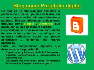 Blog como Portafolio digital
Un blog es un sito web que posibilita la
publicación privada o pública de textos, así
como recursos en las columnas laterales y
páginas. Existen diferentes aplicaciones
gratuitas como Blogger y Wordpress que
posibilitan su uso de manera sencilla.
Un portafolio de proceso es un instrumento
de evaluación auténtica en el que un
aprendiz reflexiona sobre su propio
aprendizaje y evidencie los logros
obtenidos.
Entre las competencias digitales que
desarrolla un blog portafolio:
• Organización y tratamiento de la información,
  creación, transformación y presentación de
  la información.
• Utilización del ordenador como herramienta
  de comunicación personal e intergrupal.
 