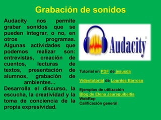 Grabación de sonidos
Audacity    nos      permite
grabar sonidos que se
pueden integrar, o no, en
otros            programas.
Algunas actividades que
podemos     realizar    son:
entrevistas, creación de
cuentos,     lecturas     de
textos, presentación de        Tutorial en PDF de jesusda
alumnos, grabación de
                               Videotutorial de Lourdes Barroso
        ambientes...
Desarrolla el discurso, la     Ejemplos de utilización
escucha, la creatividad y la   Blog de Elena Jaureguibeitia
                               WebRep
toma de conciencia de la       Calificación general
propia expresividad.
 