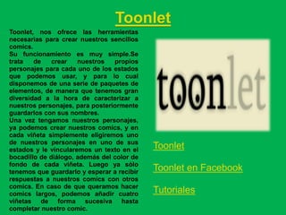 Toonlet
Toonlet, nos ofrece las herramientas
necesarias para crear nuestros sencillos
comics.
Su funcionamiento es muy simple.Se
trata   de    crear   nuestros   propios
personajes para cada uno de los estados
que podemos usar, y para lo cual
disponemos de una serie de paquetes de
elementos, de manera que tenemos gran
diversidad a la hora de caracterizar a
nuestros personajes, para posteriormente
guardarlos con sus nombres.
Una vez tengamos nuestros personajes,
ya podemos crear nuestros comics, y en
cada viñeta simplemente eligiremos uno
de nuestros personajes en uno de sus
estados y le vincularemos un texto en el    Toonlet
bocadillo de diálogo, además del color de
fondo de cada viñeta. Luego ya sólo
tenemos que guardarlo y esperar a recibir   Toonlet en Facebook
respuestas a nuestros comics con otros
comics. En caso de que queramos hacer
comics largos, podemos añadir cuatro        Tutoriales
viñetas de forma sucesiva hasta
completar nuestro comic.
 
