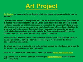 Art Project
Art Project es un desarrollo de Google, dinámico desde su presentación la cual es
aleatoria.

La plataforma permite la navegación de 17 de los Museos de Arte más apreciados en
el mundo y habilita el recorrido de las Obras Maestras contenidas en ellos. Puede
realizarse además, un análisis minucioso y exhaustivo de cualquier Pintura, gracias
a la herramienta zoom y a una serie de posibilidades que ofrecen la oportunidad de
crear una colección propia. Se puede iniciar y guardar esta selección personal,
realizada incluso desde un particular detalle del Fresco en observación, con los
comentarios se consideren pertinentes y luego, compartirla.

Para el estudio de las Obras se ofrece información adicional con relación a ella y a
su autor; un media, participa acerca del cuidado y la restauración del lienzo
seleccionado y en análisis.

Se ofrece asimismo al Usuario, una visita guiada a modo de orientación en el uso de
Art Project, las herramientas y su utilización.

Para ver la presentación del Proyecto en el Tate Britain Favor de clickear aquí

Sugerencia para el área de Plástica realizada por Beatriz Ramírez desde Buenos
Aires, Argentina.
 