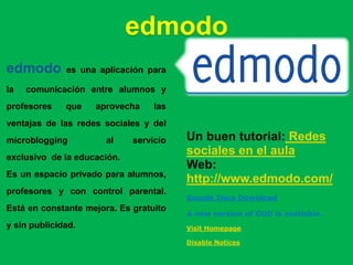 edmodo
edmodo        es una aplicación para

la   comunicación entre alumnos y
profesores    que   aprovecha     las
ventajas de las redes sociales y del
microblogging          al    servicio   Un buen tutorial: Redes
exclusivo de la educación.
                                        sociales en el aula
                                        Web:
Es un espacio privado para alumnos,
                                        http://www.edmodo.com/
profesores y con control parental.
                                        Google Docs Download
Está en constante mejora. Es gratuito
                                        A new version of GDD is available.
y sin publicidad.                       Visit Homepage

                                        Disable Notices
 