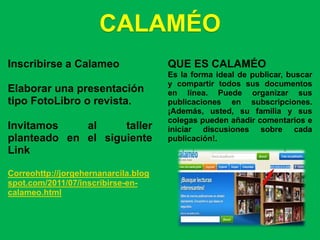 CALAMÉO
Inscribirse a Calameo                 QUE ES CALAMÉO
                                      Es la forma ideal de publicar, buscar
                                      y compartir todos sus documentos
Elaborar una presentación             en línea. Puede organizar sus
tipo FotoLibro o revista.             publicaciones en subscripciones.
                                      ¡Además, usted, su familia y sus
                                      colegas pueden añadir comentarios e
Invitamos    al     taller            iniciar discusiones sobre cada
planteado en el siguiente             publicación!.
Link

Correohttp://jorgehernanarcila.blog
spot.com/2011/07/inscribirse-en-
calameo.html
 