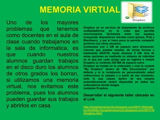 MEMORIA VIRTUAL
Uno      de    los   mayores
                                Dropbox es un servicio de alojamiento de archivos
problemas que tenemos           multiplataforma    en    la  nube     que    permite
                                sincronizarlos fácilmente entre tus equipos
como docentes en el aula de     incluyendo dispositivos móviles como iphone, iPad y
                                Blackberry y por si fuera poco te permite compartir
clase cuando trabajamos en      archivos con otros usuarios.
                                Comienzas con 2 GB de espacio para almacenar,
la sala de informatica, es      mismos que puedes ampliar, de varias formas y
                                totalmente GRATIS, hasta alcanzar 8 GB. Una de
que      cuando      nuestros   estas opciones es mediante un sistema de referidos
                                en el que por cada amigo que se registre e instale
alumnos guardan trabajos        Dropbox tu recibirás 250 MB de espacio extra.
                                Dropbox se instala en tu ordenador y crea la carpeta
en el disco duro los alumnos    “My Dropbox” dentro de “Mis Documentos” por
                                defecto y si la instalación es personalizada usted
de otros grados los borran,     redirecciona la carpeta y a partir de ese momento,
                                todo lo que copies dentro de esa carpeta
si utilizamos una memoria       automáticamente estará disponible en todos los
                                ordenadores donde tengas
virtual, nos evitamos este      instalado Dropbox.
problema, pues los alumnos      Desarrollar el siguiente taller ubicado en
pueden guardar sus trabajos     el Link
y abrirlos en casa.             http://jorgehernanarcila.blogspot.com/2011/10/dropb
                                ox.htmlhttp://jorgehernanarcila.blogspot.com/2011/10
                                /dropbox.html
 