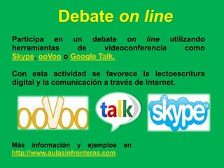 Debate on line
Participa en un debate on line utilizando
herramientas    de     videoconferencia como
Skype, ooVoo o Google Talk.

Con esta actividad se favorece la lectoescritura
digital y la comunicación a través de Internet.




Más información y ejemplos        en
http://www.aulasinfronteras.com
 
