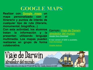 Realizar con Google maps un
mapa personalizado con el
itinerario y puntos de interés de
cualquier tipo de ruta (literaria,
monumental, biográfica...)
Con esta actividad, los alumnos Ejemplo: Viaje de Darwin
tratan la información y la alrededor del mundo
presentan utilizando lenguaje Google Docs Download
multimedia. Los mapas pueden A new version of GDD is available.
realizarse en grupo de forma Visit Homepage
colaborativa.                      Disable Notices
 