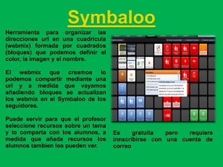 Symbaloo
Herramienta para organizar las
direcciones url en una cuadrícula
(webmix) formada por cuadrados
(bloques) que podemos definir el
color, la imagen y el nombre.

El webmix que creamos lo
podemos compartir mediante una
url y a medida que vayamos
añadiendo bloques se actualizan
los webmix en el Symbaloo de los
seguidores.

Puede servir para que el profesor
seleccione recursos sobre un tema
y lo comparta con los alumnos, a    Es     gratuita  pero  requiere
medida que añada recursos los       innscribirse con una cuenta de
alumnos tambien los pueden ver.     correo
 