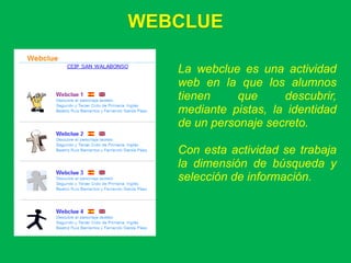 WEBCLUE

   La webclue es una actividad
   web en la que los alumnos
   tienen     que     descubrir,
   mediante pistas, la identidad
   de un personaje secreto.

   Con esta actividad se trabaja
   la dimensión de búsqueda y
   selección de información.
 