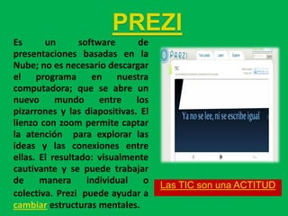 PREZI
Es      un       software     de
presentaciones basadas en la
Nube; no es necesario descargar
el programa en nuestra
computadora; que se abre un
nuevo mundo entre los
pizarrones y las diapositivas. El
lienzo con zoom permite captar
la atención para explorar las
ideas y las conexiones entre
ellas. El resultado: visualmente
cautivante y se puede trabajar
de     manera      individual  o    Las TIC son una ACTITUD
colectiva. Prezi puede ayudar a
cambiar estructuras mentales.
 