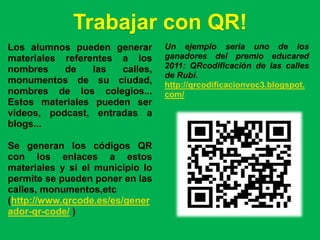 Trabajar con QR!
Los alumnos pueden generar        Un ejemplo seria uno de los
materiales referentes a los       ganadores del premio educared
nombres    de    las  calles,     2011: QRcodificación de las calles
                                  de Rubí.
monumentos de su ciudad,          http://qrcodificacionvoc3.blogspot.
nombres de los colegios...        com/
Estos materiales pueden ser
vídeos, podcast, entradas a
blogs...

Se generan los códigos QR
con los enlaces a estos
materiales y si el municipio lo
permite se pueden poner en las
calles, monumentos,etc
(http://www.qrcode.es/es/gener
ador-qr-code/ )
 
