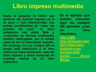 Libro impreso multimedia
Hasta el presente la visión que        En el ejemplo que
tenemos del material impreso es la     pueden consultar
de poca o nula interactividad, sus     aquí los códigos
pobres posibilidades de “saltar las    QR permiten crear
paredes      del aula”,  es    decir   un              libro
enlazarnos con sitios Web y
                                       interactivo.
contenidos en formato multimedia,
estaban restringidas, por la simple    http://366-
razón de ser un documento impreso.     dias.blogspot.com/
Sin embargo con los códigos QR se      2011/10/el-libro-
rompe esta restricción y el libro      impreso-y-su-
cobra una nueva dimensión, sale del    formato.html
texto impreso y ahora sostenido en     Carlos         Bravo
nuestras manos es un libro             Reyes
interactivo.
 
